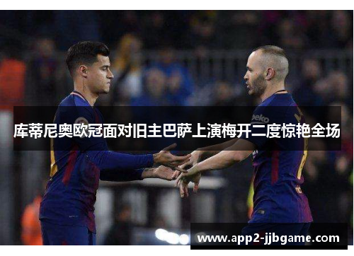 库蒂尼奥欧冠面对旧主巴萨上演梅开二度惊艳全场